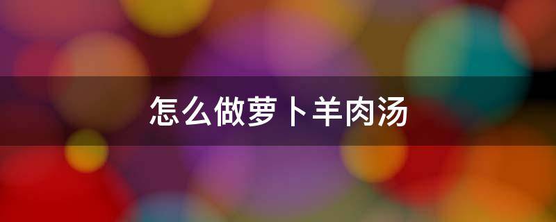 怎么做萝卜羊肉汤（怎样做萝卜羊肉汤）