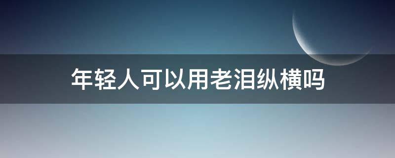 年轻人可以用老泪纵横吗 老泪纵横可以形容年轻人吗