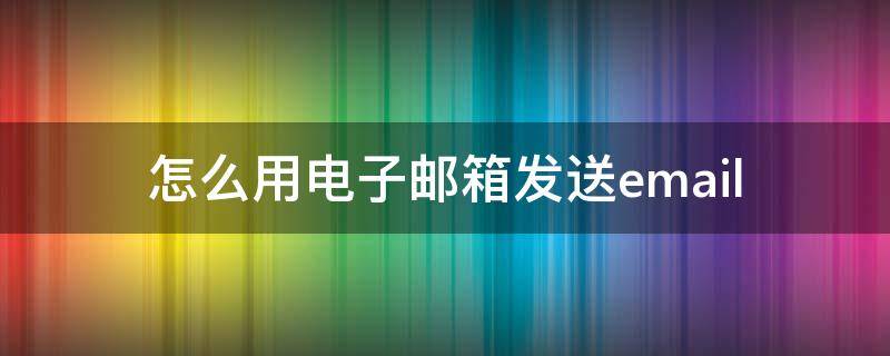 怎么用电子邮箱发送email 怎么将电子邮件发送邮箱