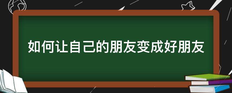 如何让自己的朋友变成好朋友（如何成为更好的朋友）