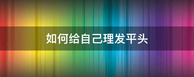 如何给自己理发平头 男士平头自己理发教程