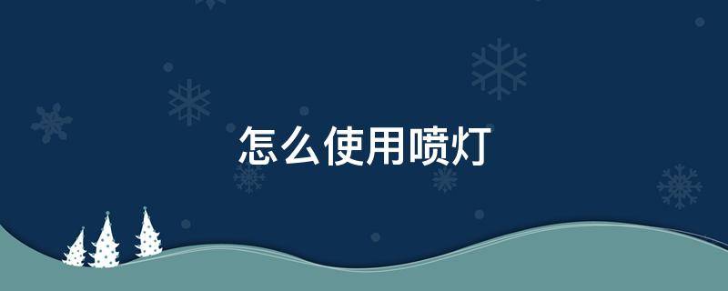 怎么使用喷灯 使用喷灯需注意哪些事项