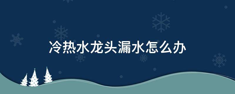 冷热水龙头漏水怎么办（冷热水龙头漏水怎么回事）