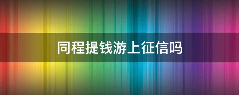 同程提钱游上征信吗（同程提钱游逾期3天上征信吗）