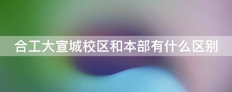 合工大宣城校区和本部有什么区别 合工大宣城校区对面是哪个学校