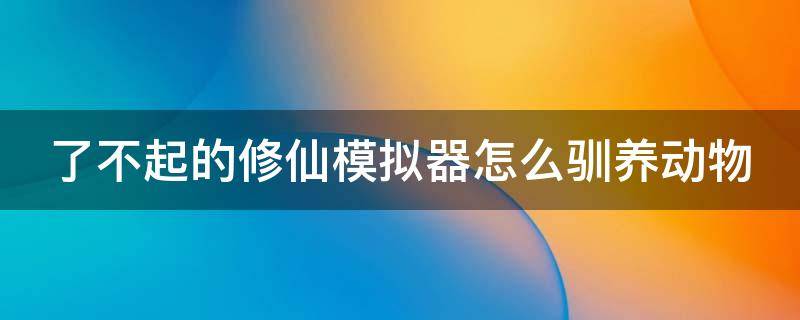 了不起的修仙模拟器怎么驯养动物（了不起的修仙模拟器怎么驯化）