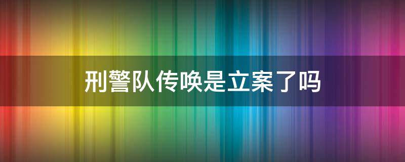 刑警队传唤是立案了吗（刑警队传唤是立案了吗还做核酸检查报告）