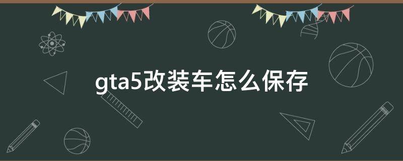 gta5改装车怎么保存（gta5汽车改装后能保存吗）