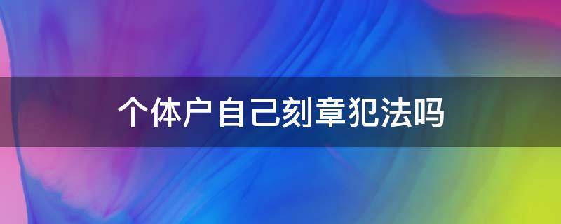 个体户自己刻章犯法吗（个体工商户私自刻章什么罪）