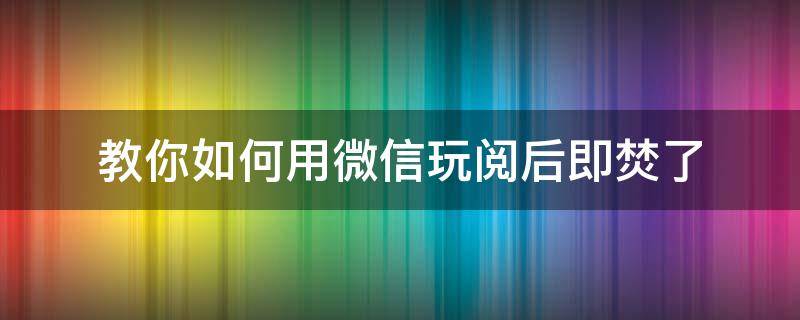 教你如何用微信玩阅后即焚了 微信怎么开启阅后即焚