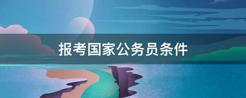 报考国家公务员条件 现在考公务员需要什么条件