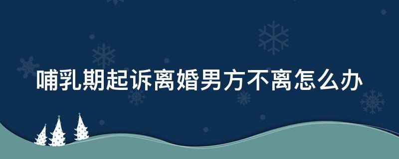 哺乳期起诉离婚男方不离怎么办 哺乳期男方起诉离婚法院会判吗