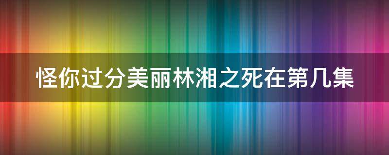 怪你过分美丽林湘之死在第几集（怪你过分美丽中林湘死了是第几集）