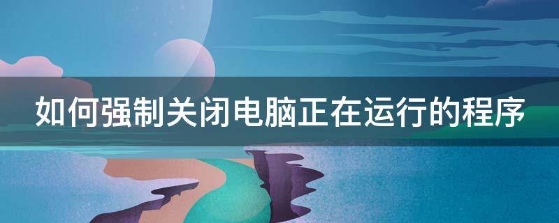 如何强制关闭电脑正在运行的程序 如何强制关闭电脑正在运行的程序功能
