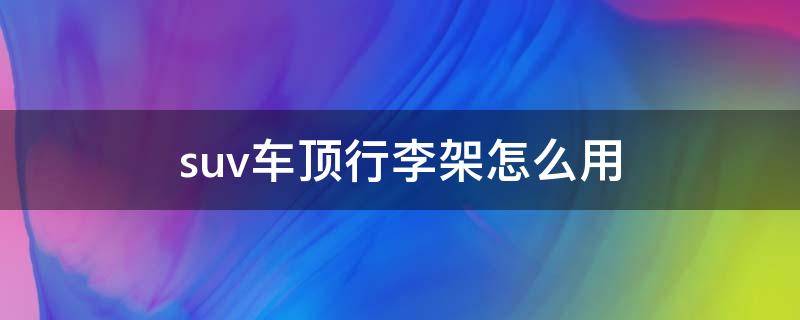 suv车顶行李架怎么用 suv车顶行李架怎么固定行李?
