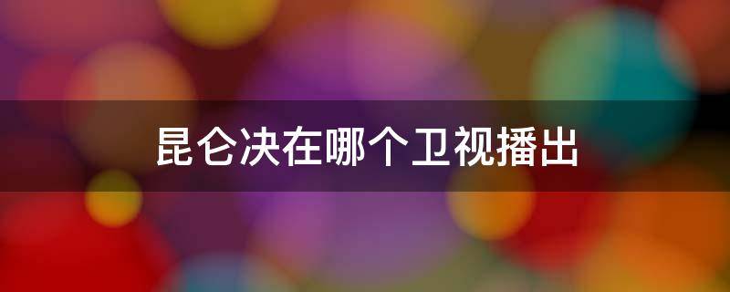 昆仑决在哪个卫视播出 昆仑决在哪个卫视播出2021