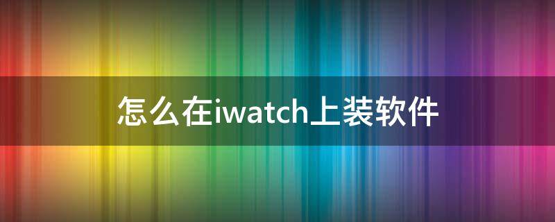 怎么在iwatch上装软件 怎么给iwatch安装软件