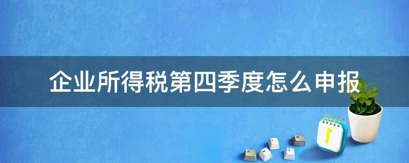 企业所得税第四季度怎么申报 企业所得税4季度申报