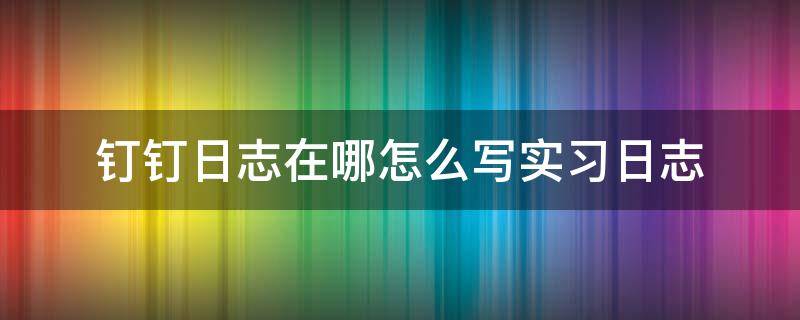 钉钉日志在哪怎么写实习日志 钉钉工作日志在哪里写