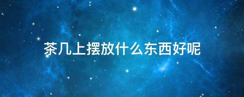 茶几上摆放什么东西好呢（茶几上摆放什么东西好呢图片）