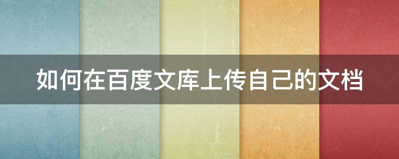 如何在百度文库上传自己的文档（怎么在百度文库上传文档）