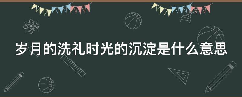 岁月的洗礼时光的沉淀是什么意思（岁月的洗礼,时光的沉淀,是需要付出成长的代价）