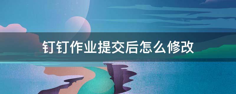 钉钉作业提交后怎么修改 钉钉提交作业后如何修改