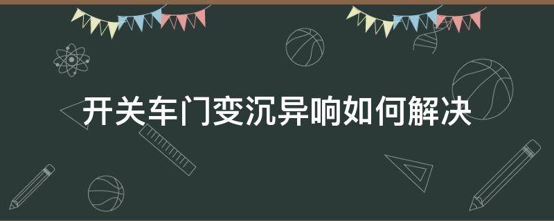 开关车门变沉异响如何解决 车门开起来有异响怎么回事