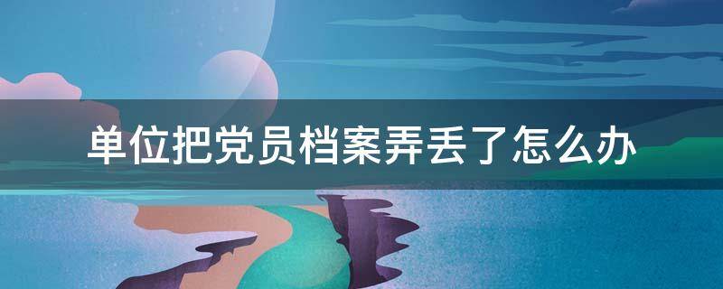 单位把党员档案弄丢了怎么办 党支部把我的党员档案搞丢了怎么办