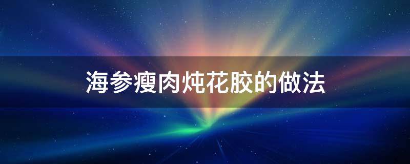 海参瘦肉炖花胶的做法 人参花胶瘦肉炖汤的做法