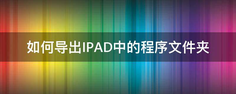 如何导出IPAD中的程序文件夹 iPad怎么导出文件