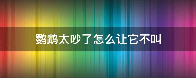 鹦鹉太吵了怎么让它不叫 如何让鹦鹉不叫太吵了