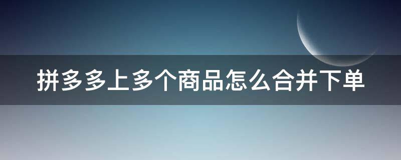 拼多多上多个商品怎么合并下单（拼多多上多个商品怎么合并下单的）