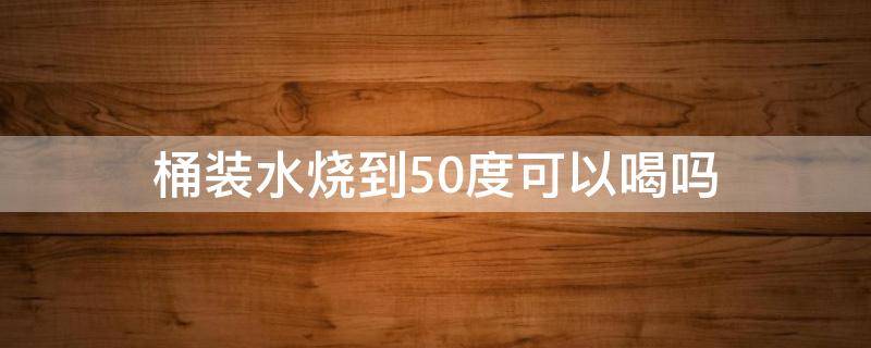 桶装水烧到50度可以喝吗 大桶水烧到50度喝可以吗