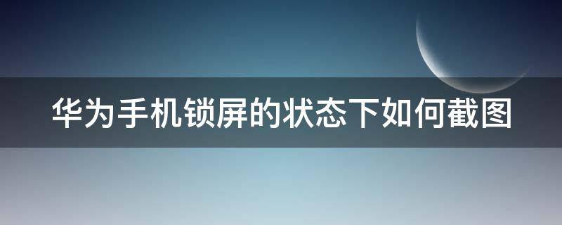 华为手机锁屏的状态下如何截图（华为手机锁屏状态下怎么截屏）