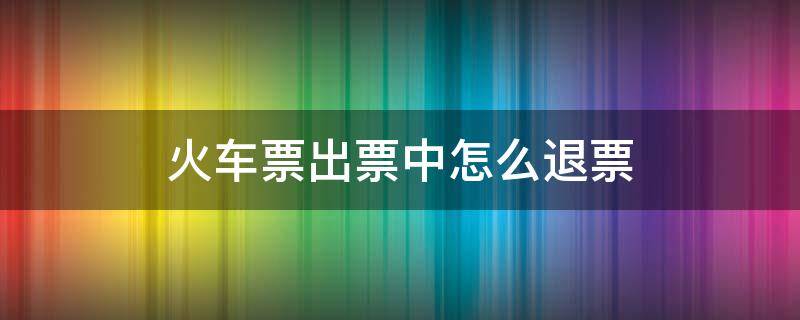 火车票出票中怎么退票（火车票发车后如何退票）