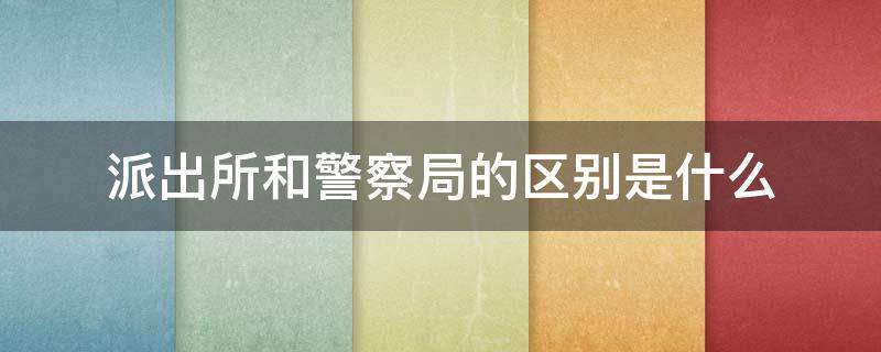派出所和警察局的区别是什么（派出所和公安局的警察区别）