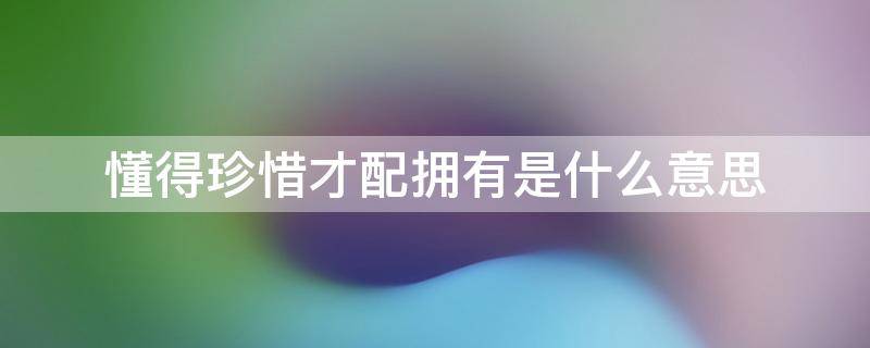 懂得珍惜才配拥有是什么意思 懂得珍惜才配拥有是什么意思一个人