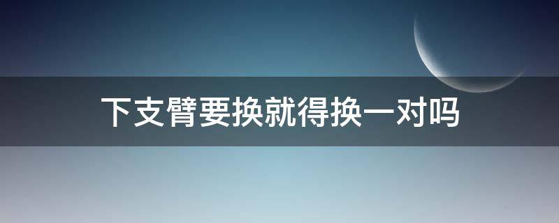 下支臂要换就得换一对吗（下支臂可不可以单独换）