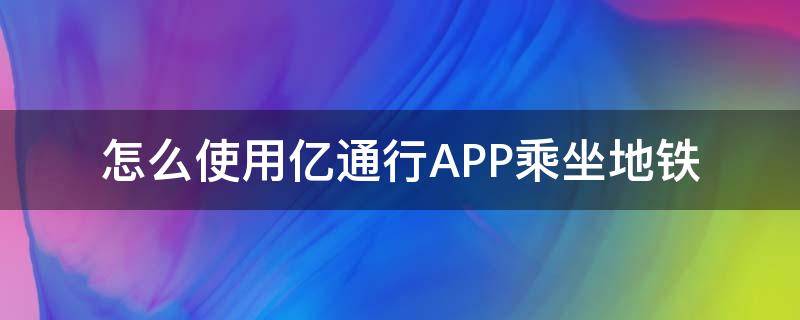 怎么使用亿通行APP乘坐地铁（如何使用亿通行坐地铁）