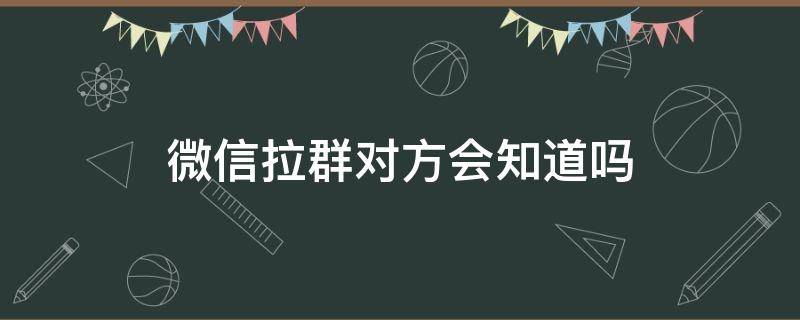 微信拉群对方会知道吗（微信拉群聊对方知道吗）