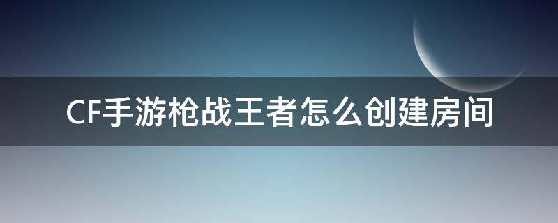 CF手游枪战王者怎么创建房间（穿越火线枪战王者怎么创自定义房间）