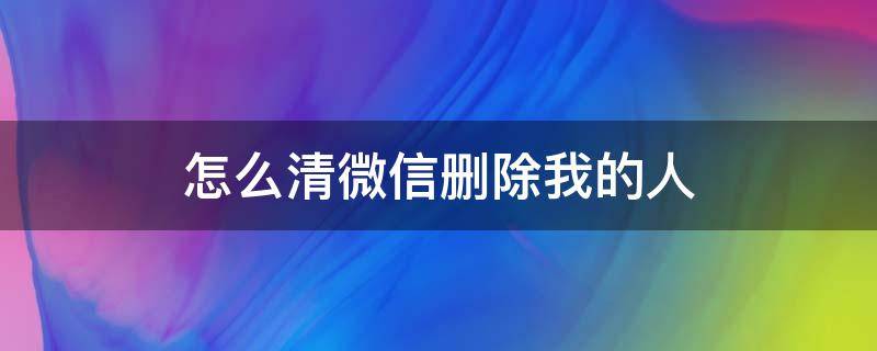 怎么清微信删除我的人 微信如何快速删除我的人