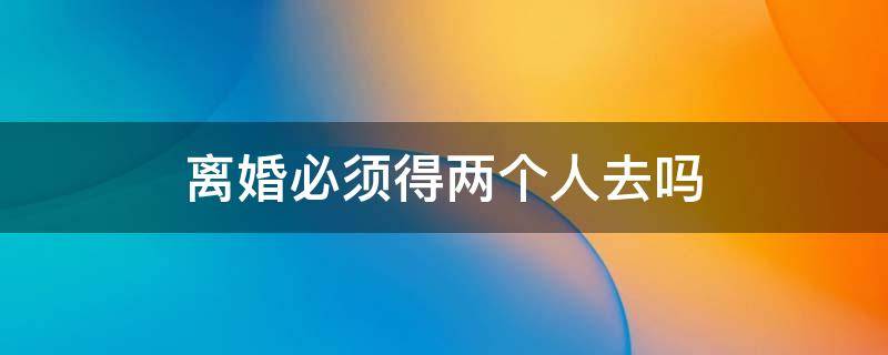 离婚必须得两个人去吗 两个人可以直接去离婚