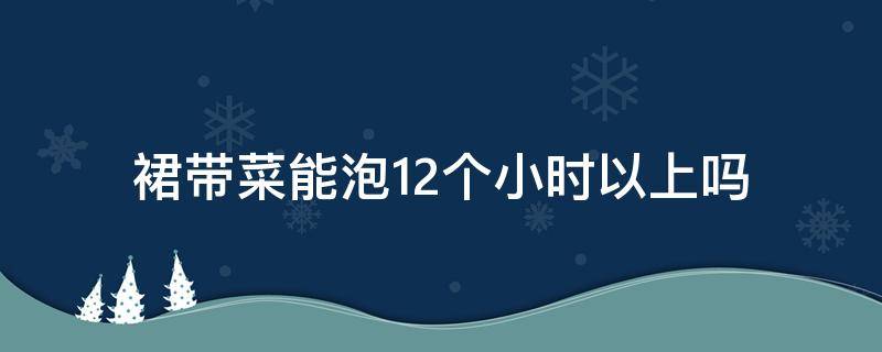 裙带菜能泡12个小时以上吗 裙带菜泡10分钟能吃吗