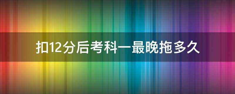 扣12分后考科一最晚拖多久（被扣12分科目一可以拖多久去考）