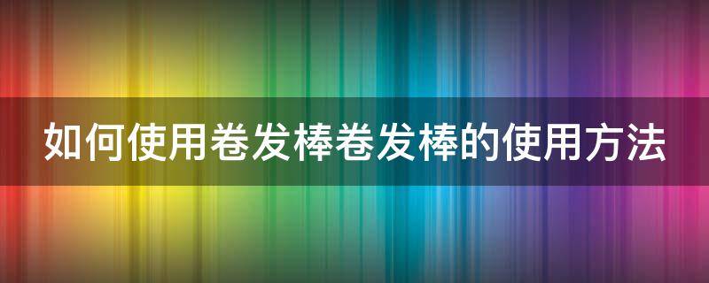 如何使用卷发棒卷发棒的使用方法 卷发棒使用教程(超详细教学