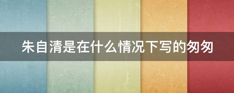 朱自清是在什么情况下写的匆匆（朱自清为什么要写匆匆?）