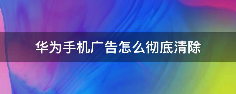 华为手机广告怎么彻底清除 华为手机广告怎么彻底清除还出来了