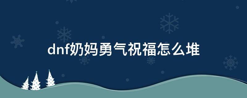 dnf奶妈勇气祝福怎么堆（dnf奶妈勇气祝福怎么堆满级）